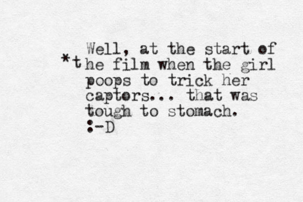 Well, at the start of he film when the girl poops to trick her captors... that was tough to stomach. :-D * t