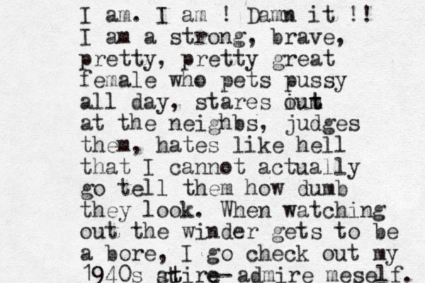 I am. I am ! Damn it !! I am a strong, brave, pretty, pretty great female who pets pussy all day, stares iut m o t at the neighbs, judges them, hates like hell that I cannot actually go tell them how dumb they look. When watching out the winder gets to be a bore, I go check out my 1940s atire t t s - e admire meself. 