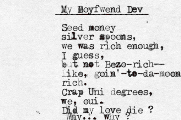 My Boyfwend Dev m _________________ Seed money silver spoons, we was rich enough, I guess, but not Bezo-rich-- like, goin' t -to-da-moon rich. Crap Uni degrees, we, oui. Did my love die ? Why... why ?