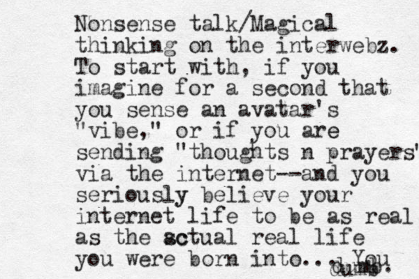 Nonsense talk/Magical thinking on the interwebz. To start with, if you imagine for a second that you sense an avatar's "vibe," or if you are e sending "thoughts n prayers" via the internet--and you seriously y believe your internet life to be as real as the sc actual real life you were born into... You dumb. dumb 