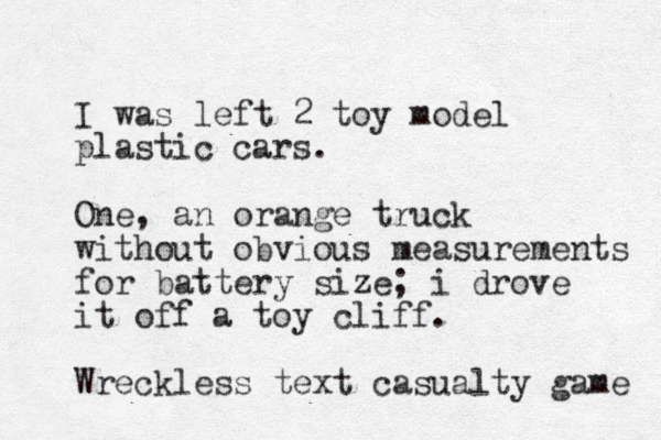 I was left 2 toy model plastic cars. One, an orange truck without obvious measurements for battery size; i drove it off a toy cliff. Wreckless text casualty game 