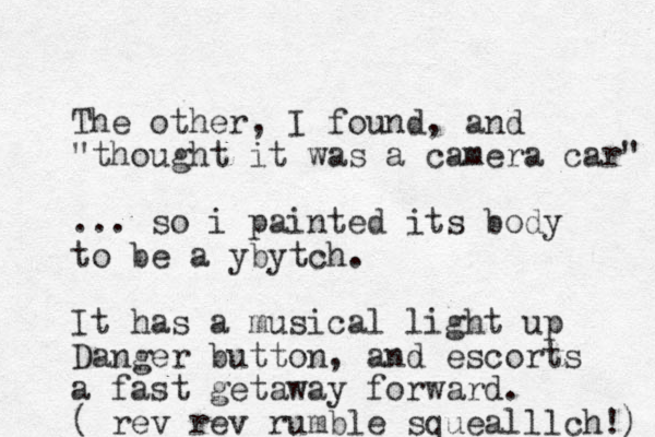 The other, I found, and "thought it was a camera car" ... so i painted its body to be a ybytch. It has a musical light up Danger button, and escorts a fast getaway forward. ( rev rev rumble squealllch!) 