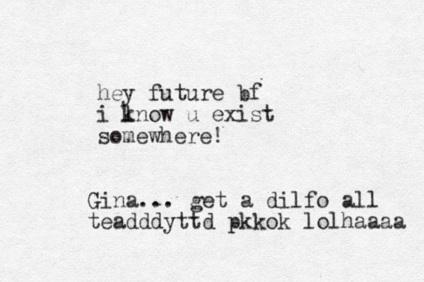 hey future bf i lnow k u exist somewhere! Gina... get a dilfo all teadddyttd pkkok lolhaaaa 
