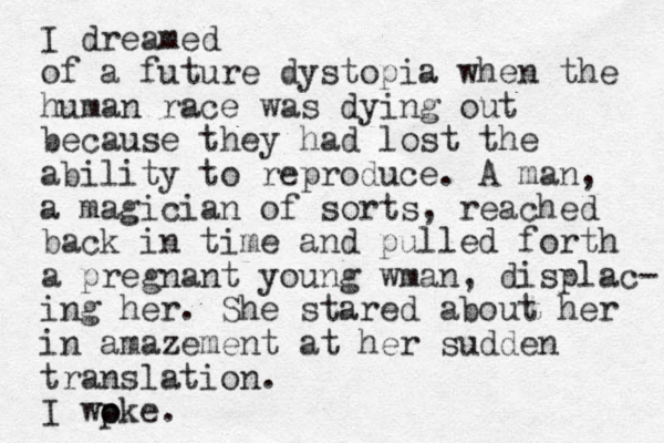 I dreamed of a future dystopia when the human race was dying out because they had lost the ability to reproduce. A man, a magician of sorts, reached back in time and pulled forth a pregnant young wman, displac- ing her. She stared about her in amazement at her sudden translation. I wp oke o . 