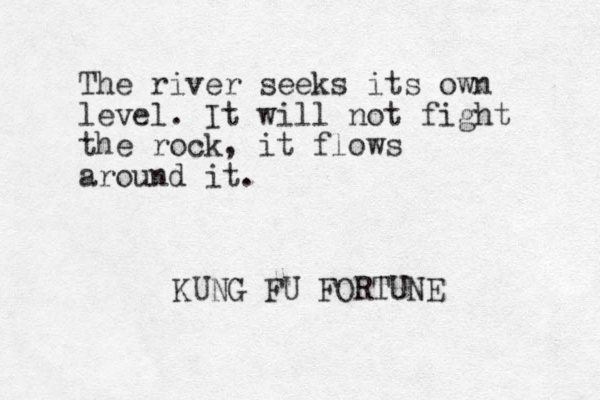 The river seeks its own level. It will not fight the rock, it flows around it. KUNG FU FORTUNE 