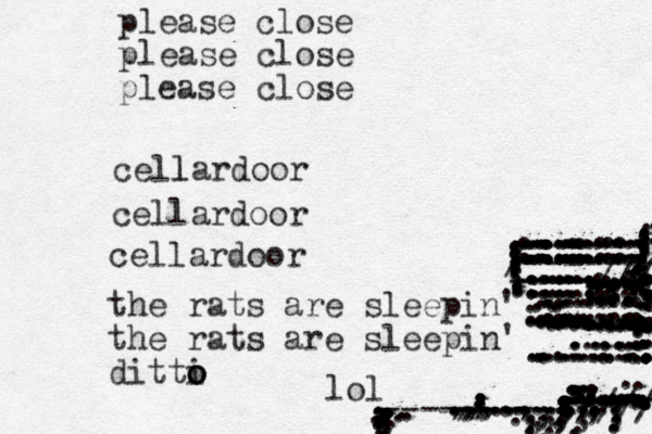 cellar l door cellardoor cellardoor please close please close please close the rats are sleepin' the rats are sleepin' ditti o o o lol ..,,,,,,,,......,..,.,.,..,,.........................::...-------- ------ ---------///// ............................,...,,,,.,,,,,,.,,,,.,,,..................................................................::..... .....................................:::...............................................................::----//// /------- ........::::::::::::::::::::::::::::::::::::::::::.........::.::.::::::::::::::::::::.:::::::::::::::::::::::::::::::::::::::::::