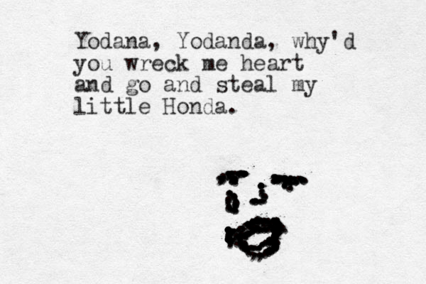 Yodana, Yodanda, why'd you wreck me heart and go and steal my little Honda. .......,,,,,,,,,,,,,.................,,,,,,,,,...............................................:::::::::::::::::::::::.......,.,..:::::::::::::::.:...............................................::::................ ...........................