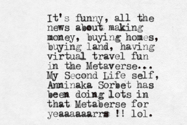 It's funny, all the news about making money, buying homes, buying land, having virtual travel fun in the Metaverse... My Second Life self, Anninaka Sorbet has been doing lots in that Metaberse for yeaaaaaarrs !! lol.