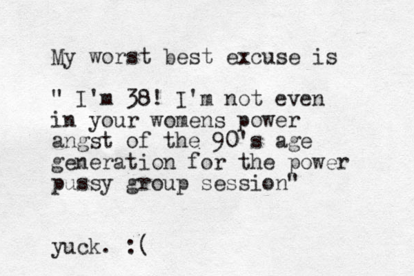 My worst best excuse is " I'm 38! I'm not even in your womens power angst of the 90's age generation for the power pussy group session" yuck. :(