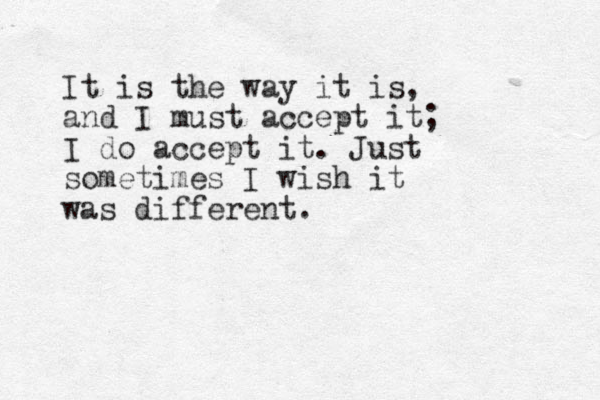 It is the way it is, and I must accept it; I do accept it. Just sometimes I wish it was different. 