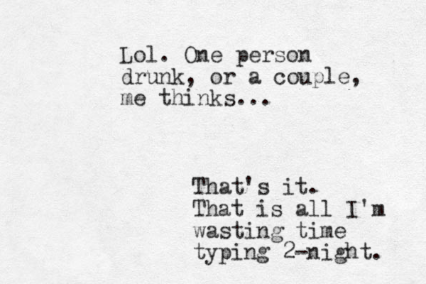 Lol. One person drunk, or a couple, me thinks ... That's it. That is all I'm wasting time typing 2-night. 