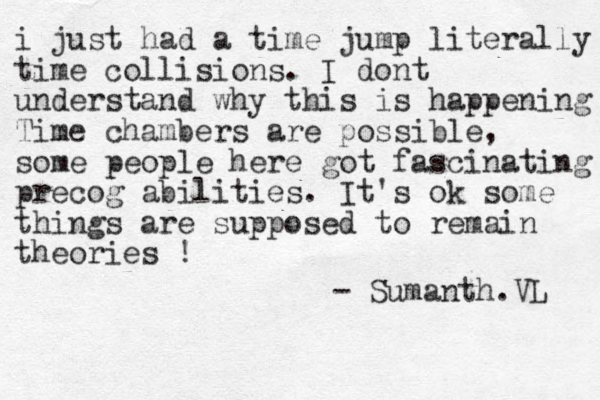 i just had a time jump literally time collisions. I dont understand why this is happening Time chambers are possible, some people here got fascinating precog abilities. It's ok some things are supposed to remain theories ! - Sumanth.VL 