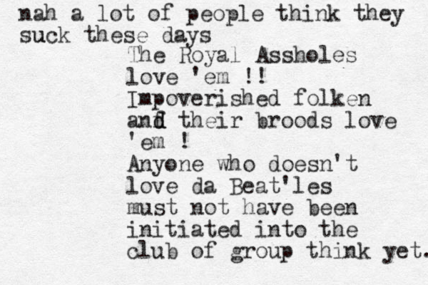 The Royal Assholes love 'em !! Impoverished folken anf d d their broods love 'em ! Anyone who doesn't love da Beat'les must not have been initiated into the club of group think yet. nah a lot of people think they suck u these days