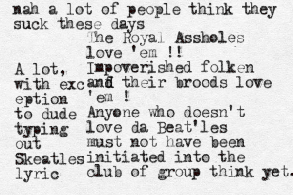 The Royal Assholes love 'em !! Impoverished folken anf d d their broods love 'em ! Anyone who doesn't love da Beat'les must not have been initiated into the club of group think yet. nah a lot of people think they suck u these days A lot, with exc eption to dude typing out Skeatles lyric