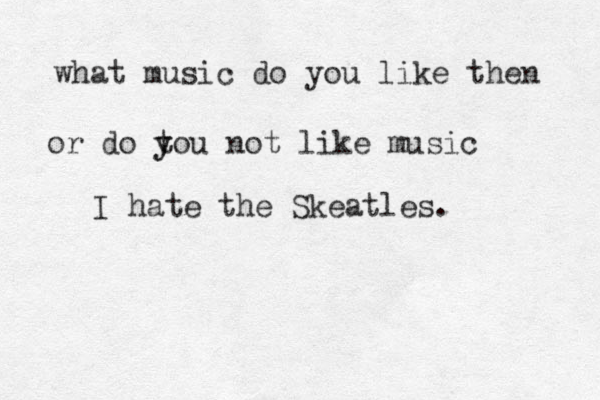 what music do you like then or do to y y u not like music I hate the Skeatles.