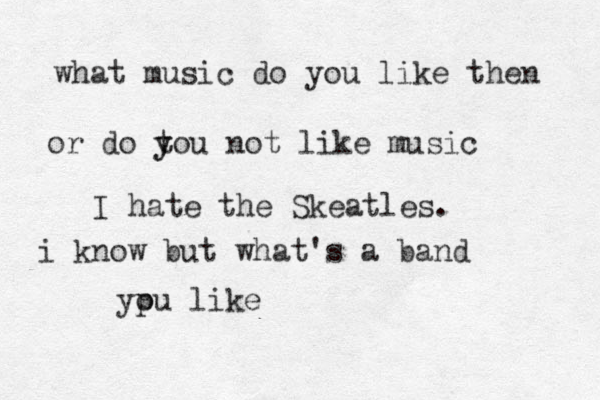 what music do you like then or do to y y u not like music I hate the Skeatles. i know but what's a band ypu o like