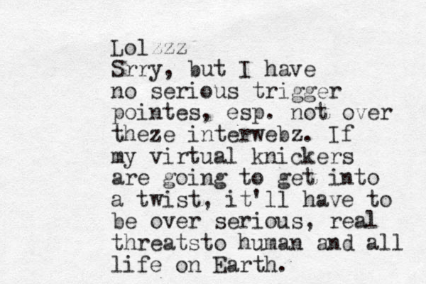 Lolzzz Srry, but I have no serious trigger pointes, esp. not over theze interwebz. If my virtual knickers are going to get into a twist, it'll have to be over serious, real threatsto human and all life on Earth.