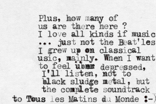 Plus, how many of us are there here ? I love all kinds if music ... just not the Beat'les. I grew up on classical usic, mainly. When I want to feel uber mm .. depressed, I'll listen, not to black sludge metal, but the complete soundtrack to Tous us les Matins du Monde :-) 