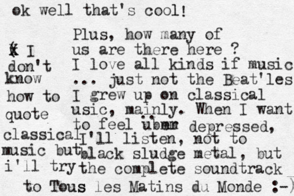 Plus, how many of us are there here ? I love all kinds if music ... just not the Beat'les. I grew up on classical usic, mainly. When I want to feel uber mm .. depressed, I'll listen, not to black sludge metal, but the complete soundtrack to Tous us les Matins du Monde :-) ok well that's cool l ! ( x X I don't know how to quote classical music but i'll try 