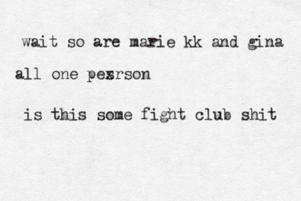 wait so are marie kk and gina all one pes xrson is this some fight club shit 
