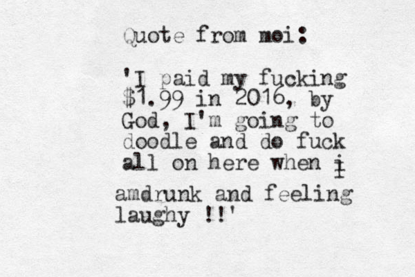 Quote from moi: 'I paid my fucking $1.99 in 2016, by God, I'm going to doodle and do fuck all on here when i I amdrunk and feeling laughy !!'