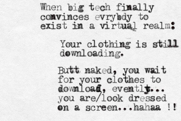 Your clothing is still downloading. When big tech finally convinces evrybdy to exist in a virtual realm: Butt naked, you wait for your clothes to downloaf d d, eventlt y... you are/look dressed on a screen...hahaa !! 