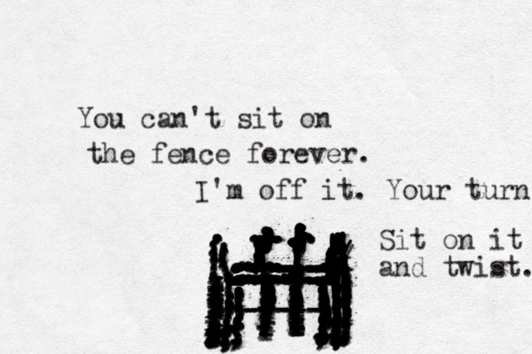 You can't sit on the fence forever. ................. zzzxxxxxxxxxxxxxxxxxxxxxxxxxxxxxx...................................................................::::::::::::::::::::::::::::::::::::::::::::::::::::::::::::::::::::::::::::::::::::::::::::::::::::::::::::::::::::::::::::::::::::;;;;;;;;;;;;;;;;;;;;;;;;;;;;;;;;;;;;:.......:::::...::::::::::::::::::::::::::::////::::!!!!!!!!!!!!!!!!!!!!!!!!!!!!!!!!!!!!!!!!!!!!!! ll ll l llll llll llllllll ll ll lllllllllllllllllllllllllllllllllll!!!!!!!!!!!!!!!!!!!!!!!!!!!!!!!!!!!!!!!!!!!...................................................,.,.,,,,,.................................. .......,,,,,,,,,,,,,,,,,,,,,,,,,,,,,,,,,,,,,,,,,,,,,,,,,,,,,,,,,,,,,,................................:..::...............,,,,,,;;,;;,,,,,,,,,,,,,,,,,,,,,,;;;;;;;;;;...............,------- ----- ----- ..............,,,,,,,,,,,,,,,,....,,I'm off it. Your turn ................................ Sit on it and twist. 