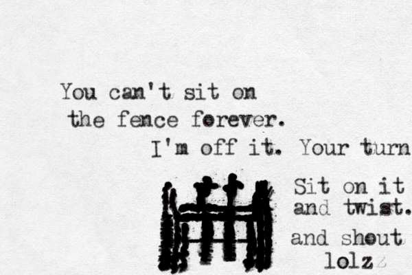 You can't sit on the fence forever. ................. zzzxxxxxxxxxxxxxxxxxxxxxxxxxxxxxx...................................................................::::::::::::::::::::::::::::::::::::::::::::::::::::::::::::::::::::::::::::::::::::::::::::::::::::::::::::::::::::::::::::::::::::;;;;;;;;;;;;;;;;;;;;;;;;;;;;;;;;;;;;:.......:::::...::::::::::::::::::::::::::::////::::!!!!!!!!!!!!!!!!!!!!!!!!!!!!!!!!!!!!!!!!!!!!!! ll ll l llll llll llllllll ll ll lllllllllllllllllllllllllllllllllll!!!!!!!!!!!!!!!!!!!!!!!!!!!!!!!!!!!!!!!!!!!...................................................,.,.,,,,,.................................. .......,,,,,,,,,,,,,,,,,,,,,,,,,,,,,,,,,,,,,,,,,,,,,,,,,,,,,,,,,,,,,,................................:..::...............,,,,,,;;,;;,,,,,,,,,,,,,,,,,,,,,,;;;;;;;;;;...............,------- ----- ----- ..............,,,,,,,,,,,,,,,,....,,I'm off it. Your turn ................................ Sit on it and twist. and shout lo olzz 