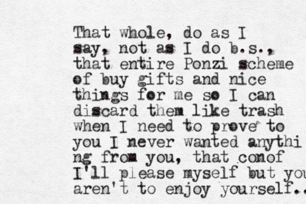 That whole, do as I say, not as I do b.s., that entire Ponzi scheme of buy gifts and nice things for me so I can discard them like trash when I need to prove to you I never wanted anythi ng from you, that conof I'll please myself but you aren't to enjoy yourself.. 