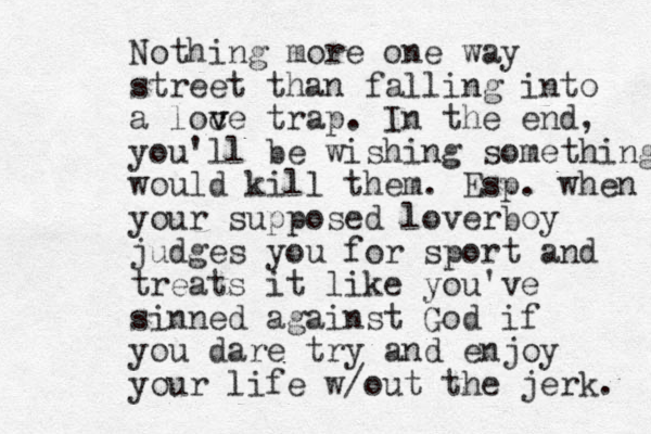 Nothing more one way street than falling into a loc v ve trap. In the end, you'll be wishing something would kill them. Esp. when your supposed loverboy judges you for sport and treats it like you've sinned against God if you dare try and enjoy your life w/out the jerk. 