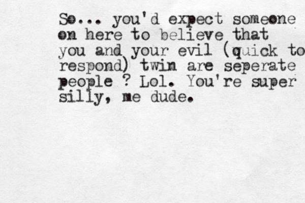 So... you'd expect someone on here to believe that you and your evil (w quick to respond) twin are seperate people ? Lol. You're super silly, me dude.