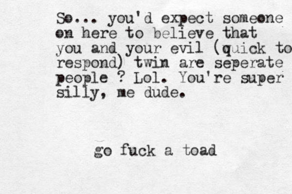 So... you'd expect someone on here to believe that you and your evil (w quick to respond) twin are seperate people ? Lol. You're super silly, me dude. go fuck a toad