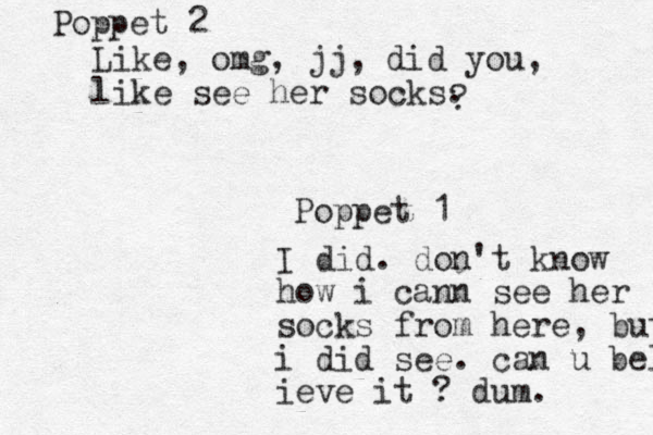 Like, omg, jj, did you , like see her socks. Poppet 2 Poppet 1 ? I did. don't know how i cann see her socks from here, but i did see. can u belie ieve it ? dum.