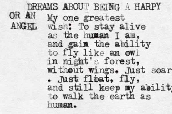 My one e greatest wish: To stay alive as the human I am, and gain the ability to fly like an owl in night's forest, without wings. Just soar . Just fliat lo t, fly, and still keep my ability to walk the earth as human. DREAMS ABOUT BEING A HARPY OR AN ANGEL G 