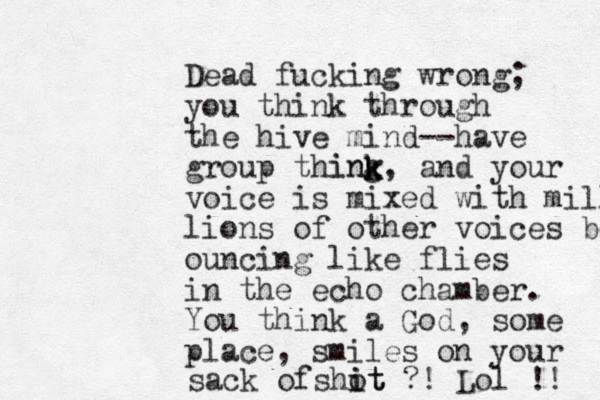 Dead fucking wrong; you think through the hive mind--have group thing, and your voice is mixed with millio lions of other voices boun ouncing like flies in the echo chamber. You think a God, some place, smiles on your sack ofshot i it ?! Lol !! k k ink 