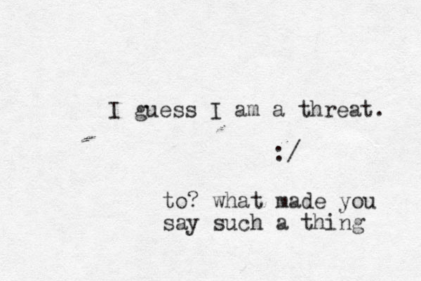 I guess I am a threat. :/ to? what made you say such a thing 