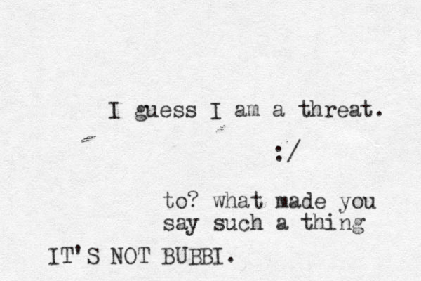 I guess I am a threat. :/ to? what made you say such a thing IT'S NOT BUBBI.