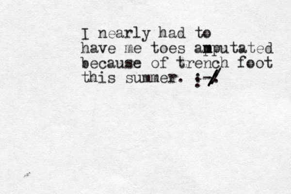 I nearly had to have me toes ap m mputated because of trench foot this summer. :-: / / ///. : 