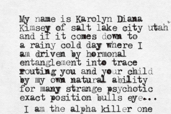 My name is Karolyn Diana Kimsey of salt lake city utah and if it comes down to a rainy cold day where I am driven by hormonal entanglement into trace routing you and your child by my own natural ability for many strange psychotic exact position bulls eye... I am the alpha killer one 