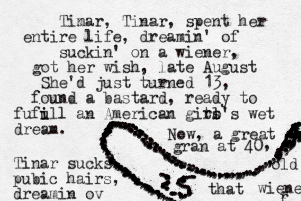 .....................,,,,,,,,,,,,,,,,,,,,,,,,,.,,,,,,,,,,,,,,,,,,,,,,,,,,,,,,,,,,,,,,,,,,,,,,,,,,,,,,,,,,,,, ,,,,,,,.........,,,,,,,,,,,,,,,,,,........,,,,,,,,,,,,,,,,,................... .......................... ........... ................. ......................................................................................................................................................................Tin mar, Tinar, spent her entire life, dreamin' of suckin' on a wiener, got her wish h, late August She'd just turned 13, found a bastard, ready to fufu i ill an American git ro's s l l wet dream. Now, a great gran at 40 , Tinar sucks pubic hairs, dreamin ov that old wiener r r 