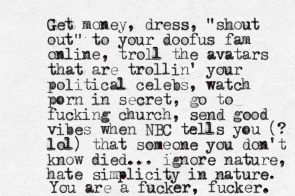 Get money, dress, "shout out" to your doofus fam online, troll the avatars that are trollin' your political celebs, watch porn in secret, go to fucking church, send good vibes when NBC tells you (? lol) that someone you don't know died.. . ignore e nature, hate simplicity in nature e . You are a fucker, fucker. 