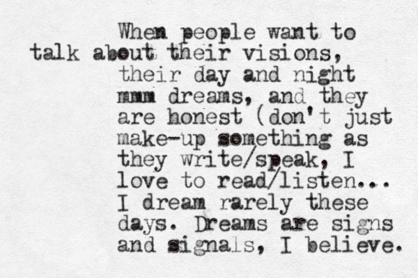 When people want to talk about their visions, their day and night mmm dreams, and they are honest (don't just make-up something as they write/speak, I love to read/listen... I dream rarely these days. Dreams are signs and signals, I believe. 