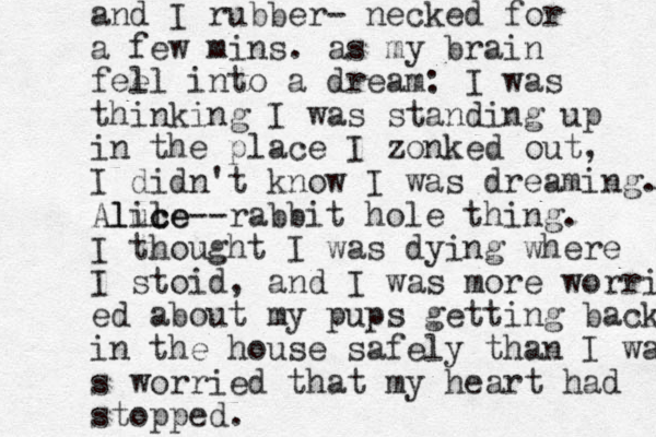 and I rubber- necked for a few mins. as my brain fee ll into a dream: I was thinking I was standing up in the place I zonked out, I didn't know I was dreaming. Aluce l lice--rabbit hole thing. I thought I was dying where I stoid, and I was more worri ed about my pups getting back in the house safely than I was s worried that my heart had stopped. 