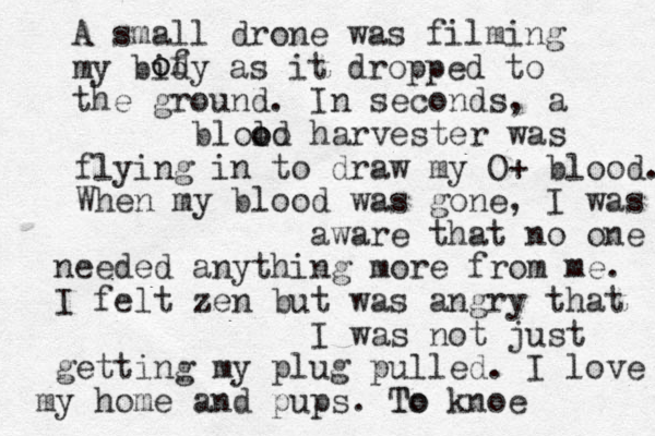 A small drone was filming my bidy as it dropped to the ground. o of In seconds, a harvester d o o lo o l b was flying in to draw my O+ blood. When my blood was gone, I was aware that no one needed anything more from me. I felt zen but was angry that I was not just getting my plug pulled. I love my home and pups. To To knoe 