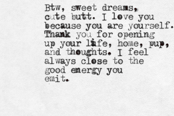 Btw, sweet dreams, cute butt. I love you because you are yourself. Thank you for opening up your lufe, home, pup, and thoughts. I feel always close to the good energy you emit. i i i 
