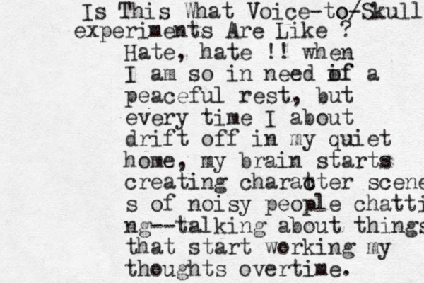 Hate, hate !! when I am so in need if m of a peaceful rest, but every time I about drift off in my quiet home, my brain starts creating charat c cter scene s of noisy people chatti ng--talk ing about things that start working my thoughts overtime. Is This What V Voice -to/ o-Skull experiments Are Like ? 