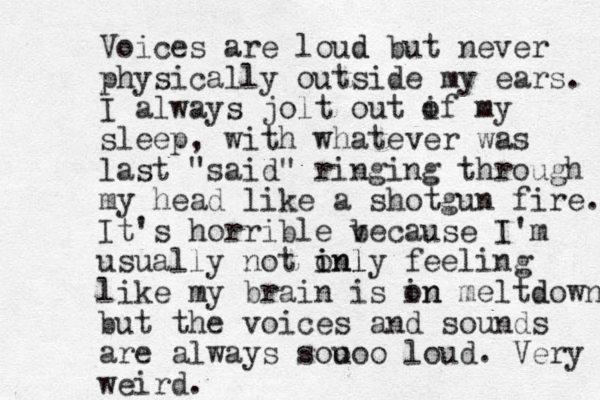 Voices are loud d but never physically outside my ears. I always jolt out i of my sleep, with whatever was last "said" ringing through my head like a shotgun fire. It's horrible v because I'm usually not inl i only feeling like my brain is in on meltd down, but the voices and sounds are always sou ooo loud. Ver y weird .
