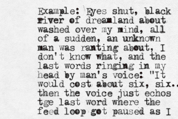 Example: Eyes shut, black river of dreamland about washed over my mind, all of a sudden, a n unknown man was ranting about, I don't know what, and the last words ringing in my head by man's voice: "It would cost about six, six... then the voice just echos tge last word where the feed loop got paused as I 