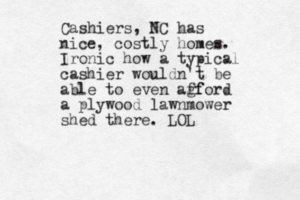 Cashiers, NC has nice, costly homes. Ironic how a typical cashier wouldn't be able to even agf fford a plywood lawnmower shed there. LOL 