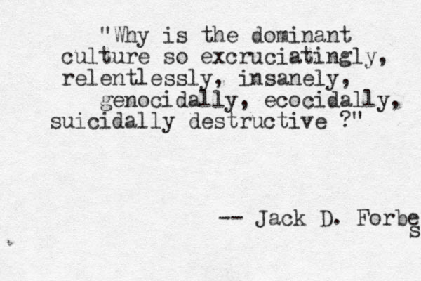 "Why is the dominant culture so excruciatingly, relentlessly, insanely, genocidally, ecocidally, suicidally destructive ?" -- Jack D. Forbes s 